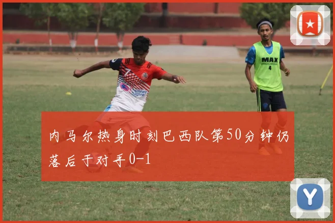内马尔热身时刻巴西队第50分钟仍落后于对手0-1