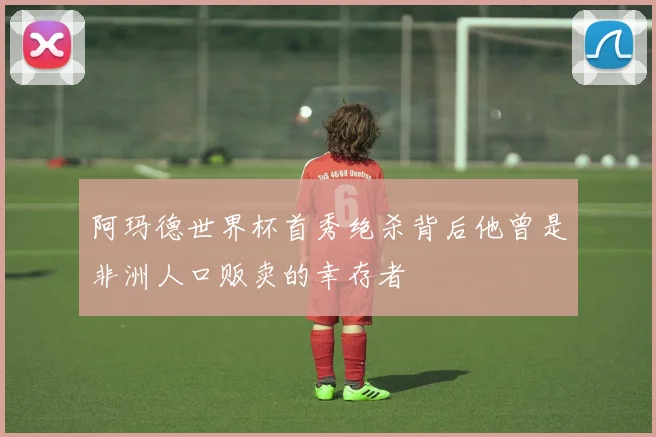阿玛德世界杯首秀绝杀背后他曾是非洲人口贩卖的幸存者