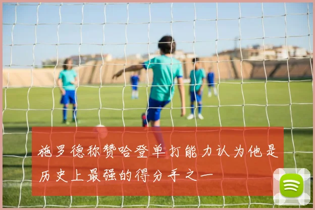 施罗德称赞哈登单打能力认为他是历史上最强的得分手之一