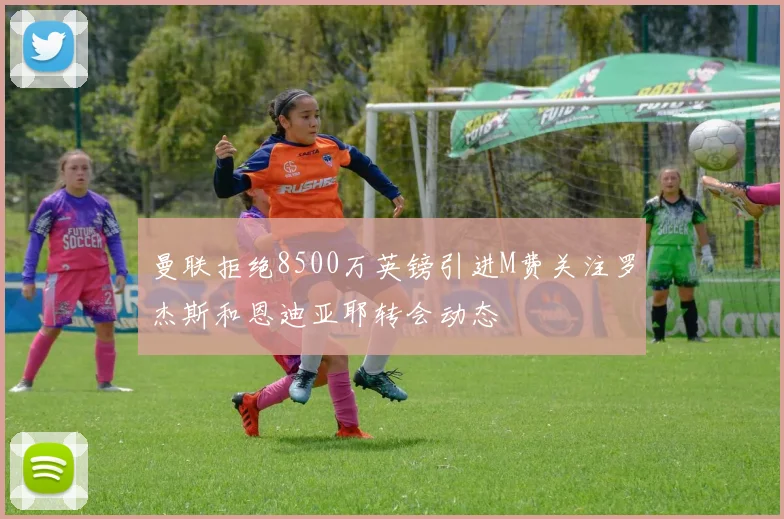 曼联拒绝8500万英镑引进M费关注罗杰斯和恩迪亚耶转会动态