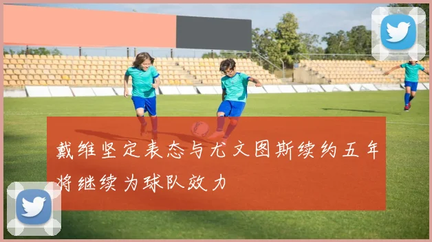 戴维坚定表态与尤文图斯续约五年将继续为球队效力