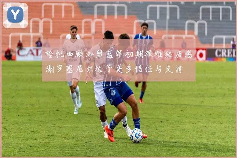 哈托回顾加盟蓝军初期艰难经历感谢罗塞尼尔给予更多信任与支持