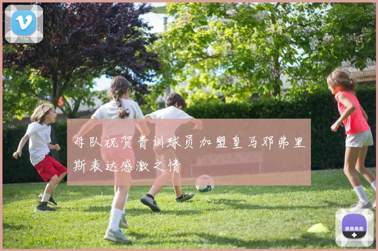母队祝贺青训球员加盟皇马邓弗里斯表达感激之情