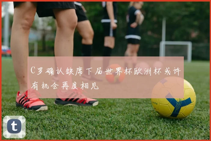 C罗确认缺席下届世界杯欧洲杯或许有机会再度相见