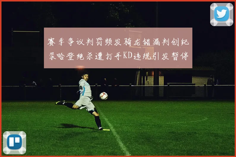 赛季争议判罚频发骑龙错漏判创纪录哈登绝杀遭打手KD违规引发暂停风波