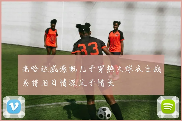 老哈达威感慨儿子穿热火球衣出战或将泪目情深父子情长