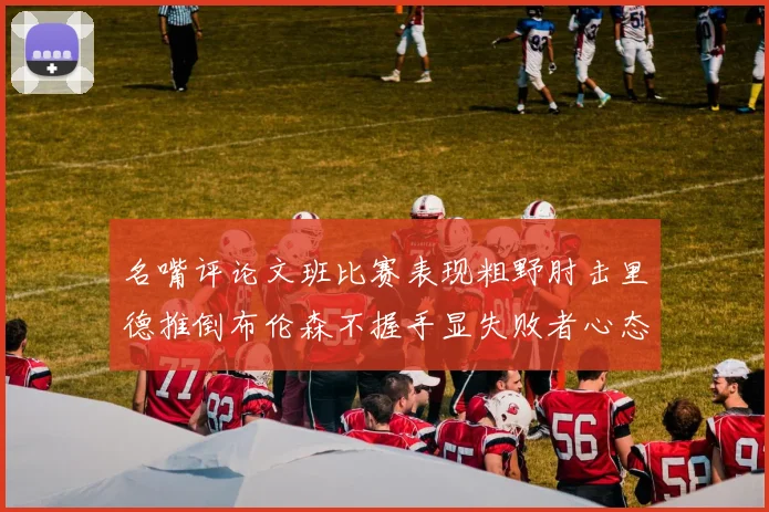名嘴评论文班比赛表现粗野肘击里德推倒布伦森不握手显失败者心态