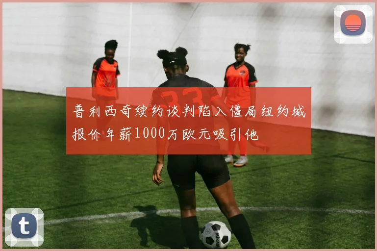 普利西奇续约谈判陷入僵局纽约城报价年薪1000万欧元吸引他