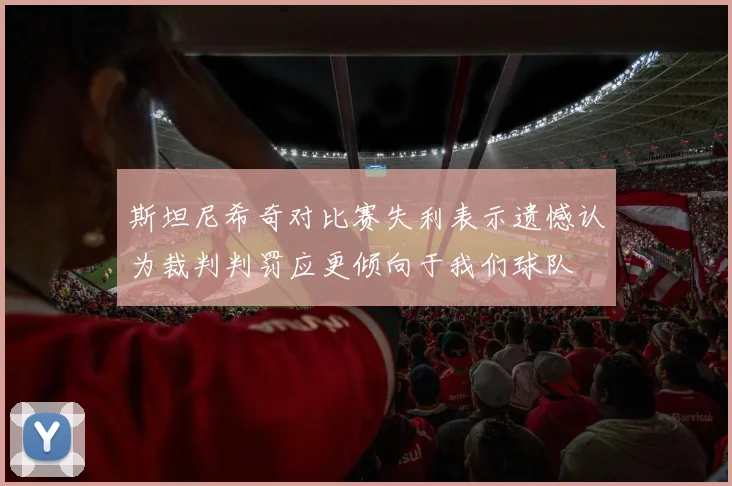 斯坦尼希奇对比赛失利表示遗憾认为裁判判罚应更倾向于我们球队